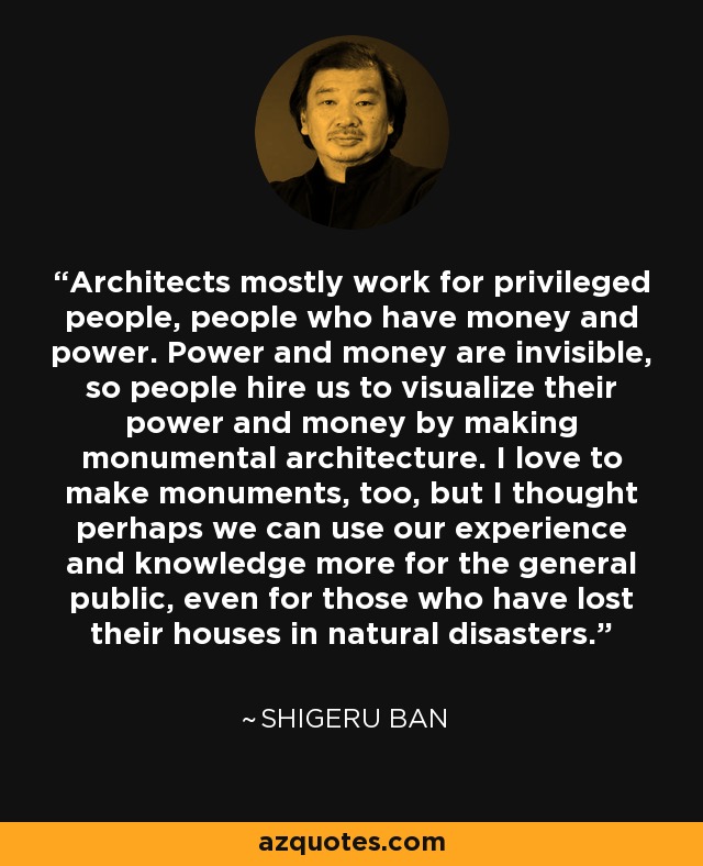 Architects mostly work for privileged people, people who have money and power. Power and money are invisible, so people hire us to visualize their power and money by making monumental architecture. I love to make monuments, too, but I thought perhaps we can use our experience and knowledge more for the general public, even for those who have lost their houses in natural disasters. - Shigeru Ban