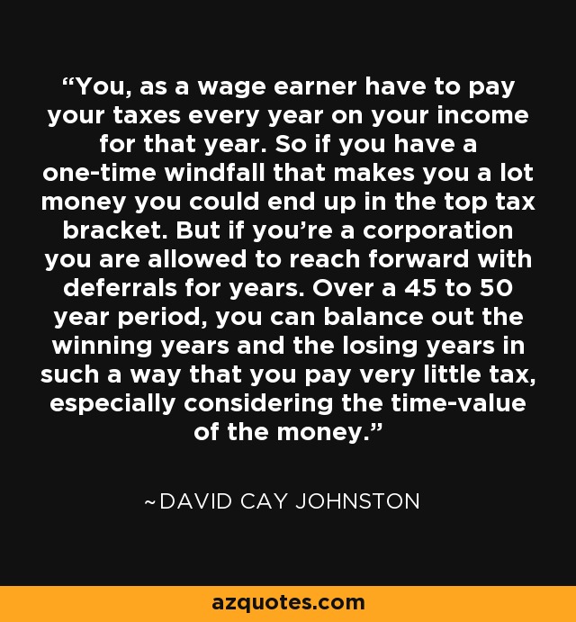 You, as a wage earner have to pay your taxes every year on your income for that year. So if you have a one-time windfall that makes you a lot money you could end up in the top tax bracket. But if you're a corporation you are allowed to reach forward with deferrals for years. Over a 45 to 50 year period, you can balance out the winning years and the losing years in such a way that you pay very little tax, especially considering the time-value of the money. - David Cay Johnston