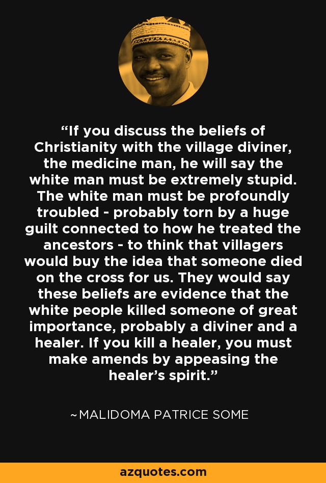 If you discuss the beliefs of Christianity with the village diviner, the medicine man, he will say the white man must be extremely stupid. The white man must be profoundly troubled - probably torn by a huge guilt connected to how he treated the ancestors - to think that villagers would buy the idea that someone died on the cross for us. They would say these beliefs are evidence that the white people killed someone of great importance, probably a diviner and a healer. If you kill a healer, you must make amends by appeasing the healer's spirit. - Malidoma Patrice Some