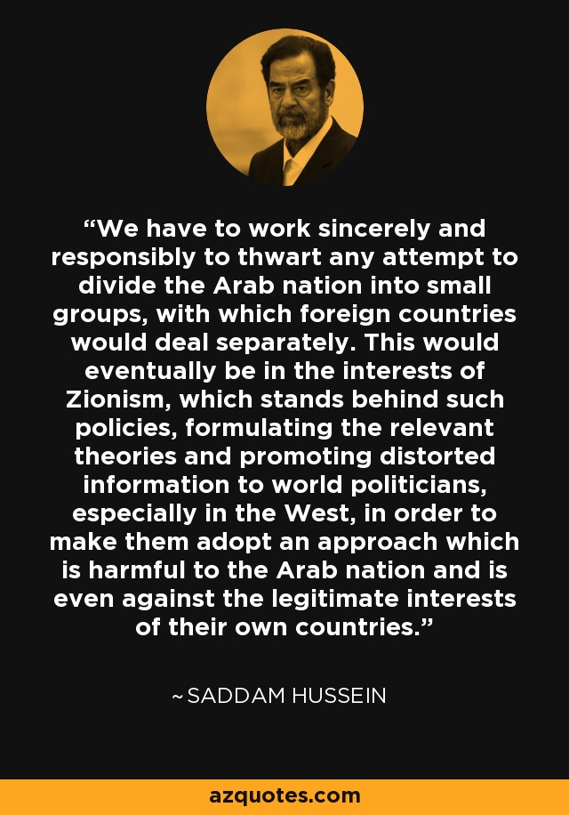 We have to work sincerely and responsibly to thwart any attempt to divide the Arab nation into small groups, with which foreign countries would deal separately. This would eventually be in the interests of Zionism, which stands behind such policies, formulating the relevant theories and promoting distorted information to world politicians, especially in the West, in order to make them adopt an approach which is harmful to the Arab nation and is even against the legitimate interests of their own countries. - Saddam Hussein
