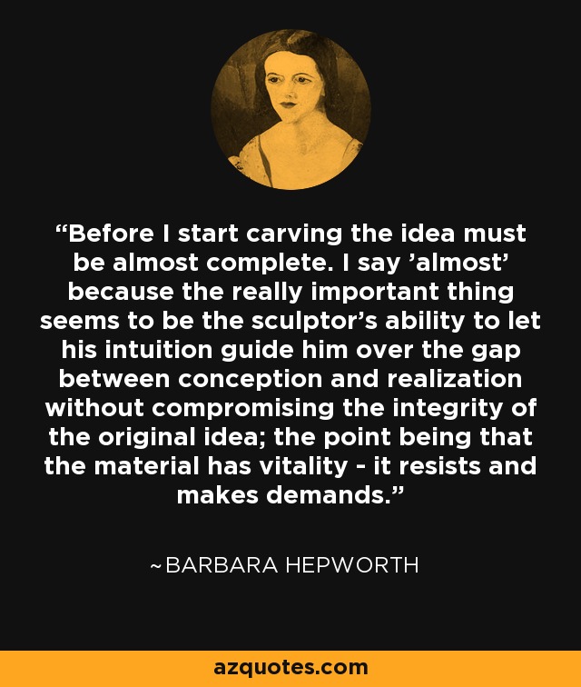 Before I start carving the idea must be almost complete. I say 'almost' because the really important thing seems to be the sculptor's ability to let his intuition guide him over the gap between conception and realization without compromising the integrity of the original idea; the point being that the material has vitality - it resists and makes demands. - Barbara Hepworth