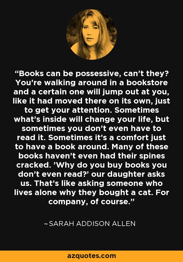 Books can be possessive, can't they? You're walking around in a bookstore and a certain one will jump out at you, like it had moved there on its own, just to get your attention. Sometimes what's inside will change your life, but sometimes you don't even have to read it. Sometimes it's a comfort just to have a book around. Many of these books haven't even had their spines cracked. 'Why do you buy books you don't even read?' our daughter asks us. That's like asking someone who lives alone why they bought a cat. For company, of course. - Sarah Addison Allen