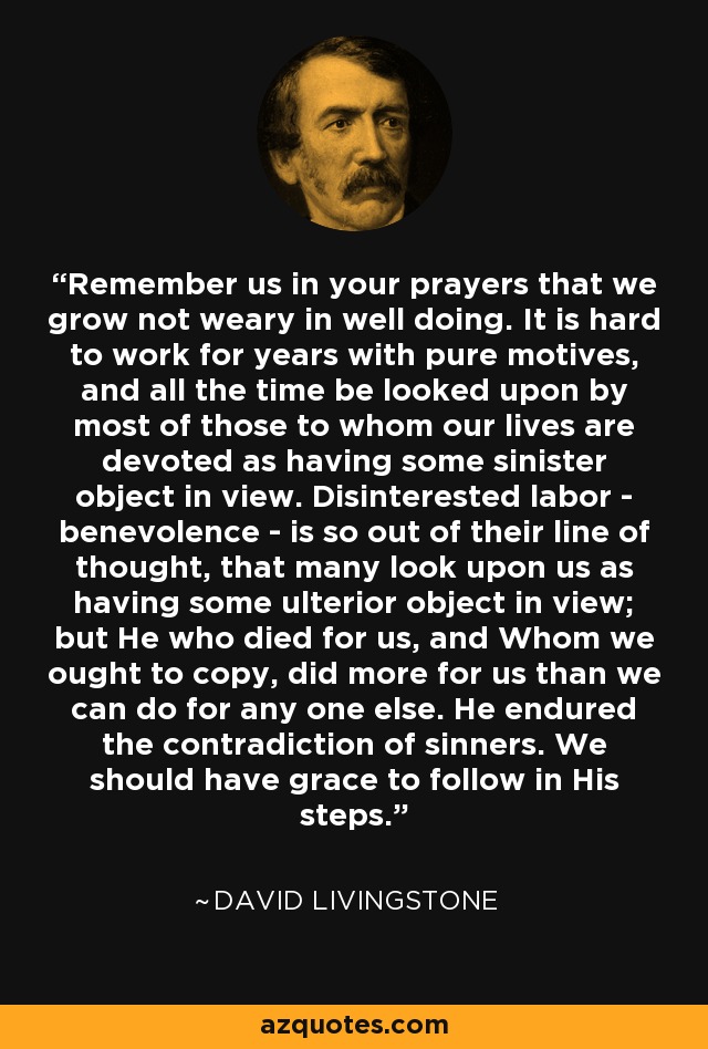 Remember us in your prayers that we grow not weary in well doing. It is hard to work for years with pure motives, and all the time be looked upon by most of those to whom our lives are devoted as having some sinister object in view. Disinterested labor - benevolence - is so out of their line of thought, that many look upon us as having some ulterior object in view; but He who died for us, and Whom we ought to copy, did more for us than we can do for any one else. He endured the contradiction of sinners. We should have grace to follow in His steps. - David Livingstone