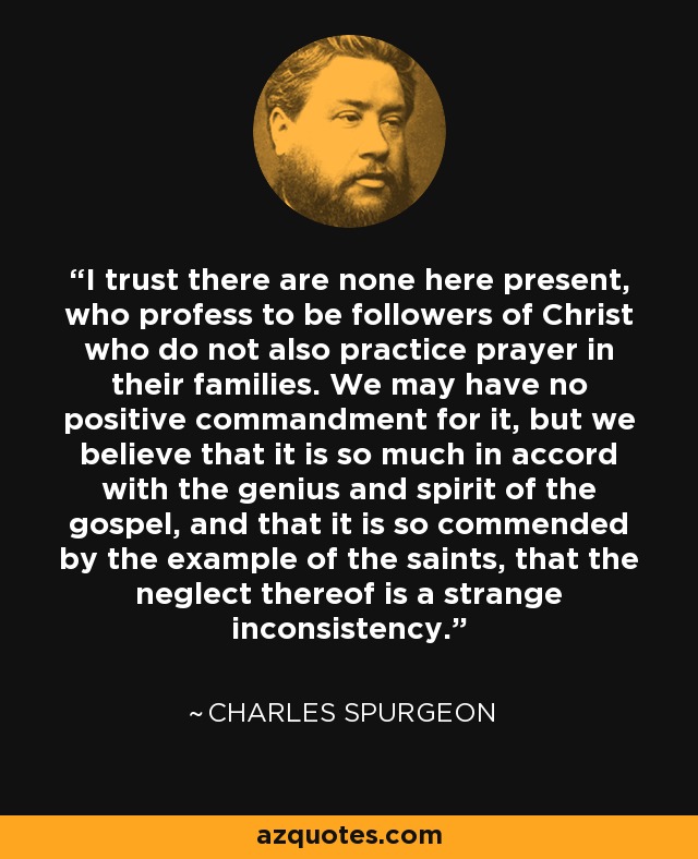 I trust there are none here present, who profess to be followers of Christ who do not also practice prayer in their families. We may have no positive commandment for it, but we believe that it is so much in accord with the genius and spirit of the gospel, and that it is so commended by the example of the saints, that the neglect thereof is a strange inconsistency. - Charles Spurgeon