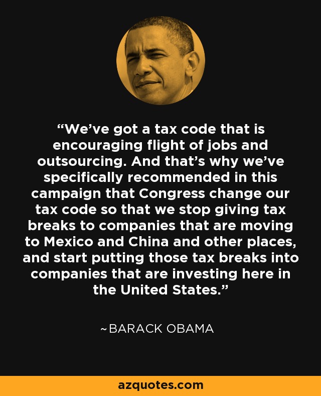 We've got a tax code that is encouraging flight of jobs and outsourcing. And that's why we've specifically recommended in this campaign that Congress change our tax code so that we stop giving tax breaks to companies that are moving to Mexico and China and other places, and start putting those tax breaks into companies that are investing here in the United States. - Barack Obama