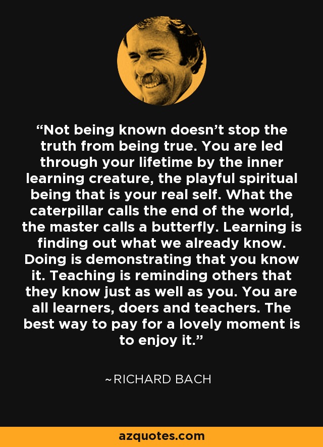 Not being known doesn't stop the truth from being true. You are led through your lifetime by the inner learning creature, the playful spiritual being that is your real self. What the caterpillar calls the end of the world, the master calls a butterfly. Learning is finding out what we already know. Doing is demonstrating that you know it. Teaching is reminding others that they know just as well as you. You are all learners, doers and teachers. The best way to pay for a lovely moment is to enjoy it. - Richard Bach