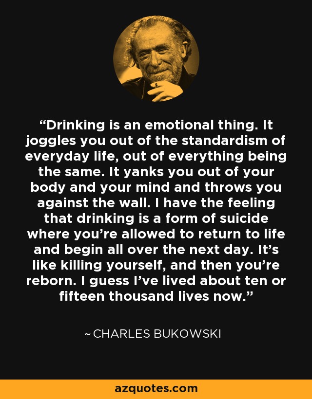 Drinking is an emotional thing. It joggles you out of the standardism of everyday life, out of everything being the same. It yanks you out of your body and your mind and throws you against the wall. I have the feeling that drinking is a form of suicide where you're allowed to return to life and begin all over the next day. It's like killing yourself, and then you're reborn. I guess I've lived about ten or fifteen thousand lives now. - Charles Bukowski