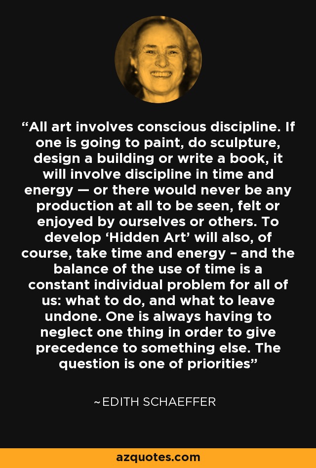 All art involves conscious discipline. If one is going to paint, do sculpture, design a building or write a book, it will involve discipline in time and energy — or there would never be any production at all to be seen, felt or enjoyed by ourselves or others. To develop ‘Hidden Art’ will also, of course, take time and energy – and the balance of the use of time is a constant individual problem for all of us: what to do, and what to leave undone. One is always having to neglect one thing in order to give precedence to something else. The question is one of priorities - Edith Schaeffer