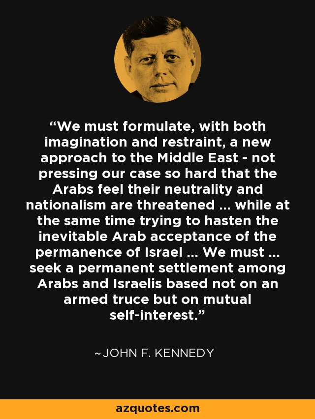 We must formulate, with both imagination and restraint, a new approach to the Middle East - not pressing our case so hard that the Arabs feel their neutrality and nationalism are threatened ... while at the same time trying to hasten the inevitable Arab acceptance of the permanence of Israel ... We must ... seek a permanent settlement among Arabs and Israelis based not on an armed truce but on mutual self-interest. - John F. Kennedy