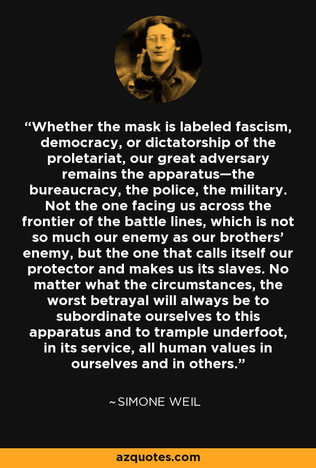 Whether the mask is labeled fascism, democracy, or dictatorship of the proletariat, our great adversary remains the apparatus—the bureaucracy, the police, the military. Not the one facing us across the frontier of the battle lines, which is not so much our enemy as our brothers' enemy, but the one that calls itself our protector and makes us its slaves. No matter what the circumstances, the worst betrayal will always be to subordinate ourselves to this apparatus and to trample underfoot, in its service, all human values in ourselves and in others. - Simone Weil