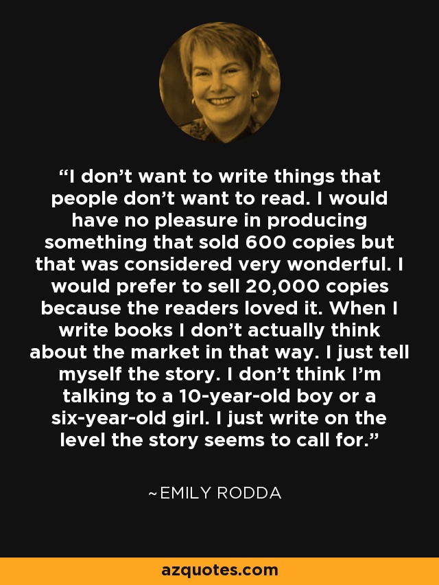 I don't want to write things that people don't want to read. I would have no pleasure in producing something that sold 600 copies but that was considered very wonderful. I would prefer to sell 20,000 copies because the readers loved it. When I write books I don't actually think about the market in that way. I just tell myself the story. I don't think I'm talking to a 10-year-old boy or a six-year-old girl. I just write on the level the story seems to call for. - Emily Rodda