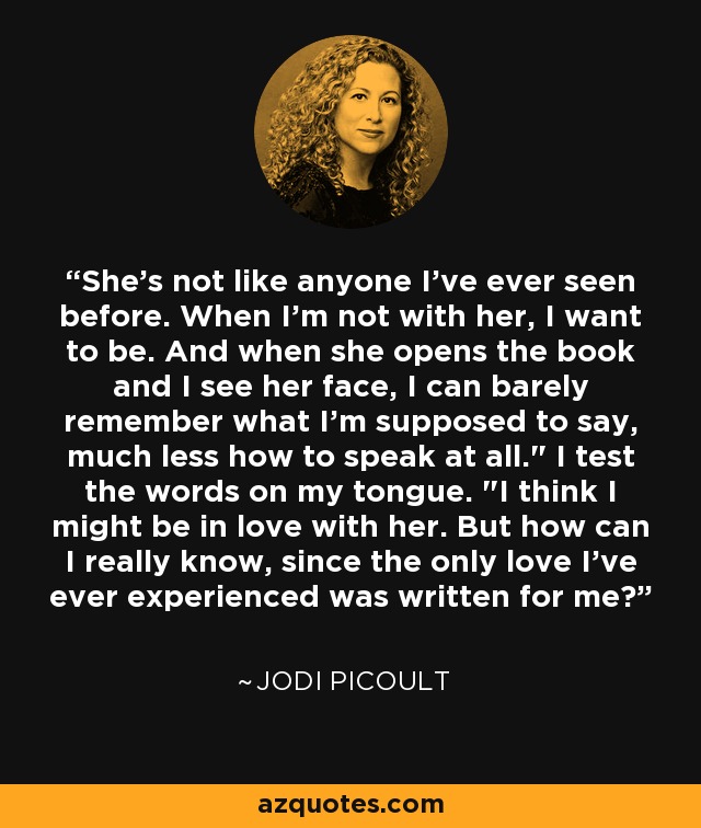 She's not like anyone I've ever seen before. When I'm not with her, I want to be. And when she opens the book and I see her face, I can barely remember what I'm supposed to say, much less how to speak at all.