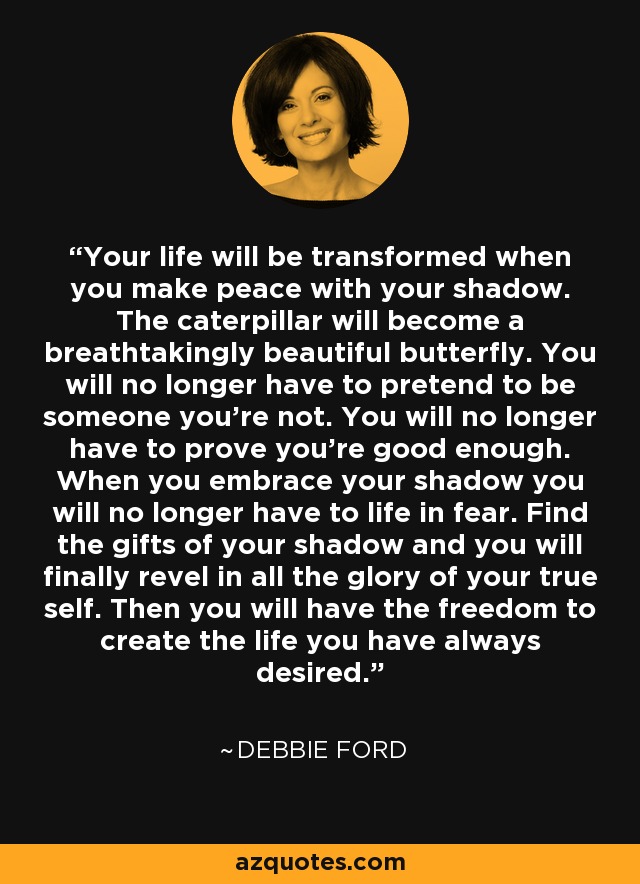 Your life will be transformed when you make peace with your shadow. The caterpillar will become a breathtakingly beautiful butterfly. You will no longer have to pretend to be someone you're not. You will no longer have to prove you're good enough. When you embrace your shadow you will no longer have to life in fear. Find the gifts of your shadow and you will finally revel in all the glory of your true self. Then you will have the freedom to create the life you have always desired. - Debbie Ford