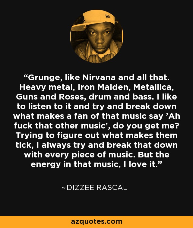 Grunge, like Nirvana and all that. Heavy metal, Iron Maiden, Metallica, Guns and Roses, drum and bass. I like to listen to it and try and break down what makes a fan of that music say 'Ah fuck that other music', do you get me? Trying to figure out what makes them tick, I always try and break that down with every piece of music. But the energy in that music, I love it. - Dizzee Rascal