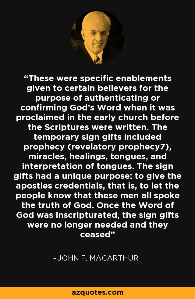 These were specific enablements given to certain believers for the purpose of authenticating or confirming God's Word when it was proclaimed in the early church before the Scriptures were written. The temporary sign gifts included prophecy (revelatory prophecy7), miracles, healings, tongues, and interpretation of tongues. The sign gifts had a unique purpose: to give the apostles credentials, that is, to let the people know that these men all spoke the truth of God. Once the Word of God was inscripturated, the sign gifts were no longer needed and they ceased - John F. MacArthur