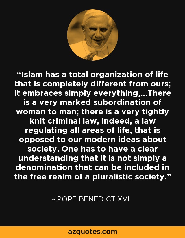 Islam has a total organization of life that is completely different from ours; it embraces simply everything,...There is a very marked subordination of woman to man; there is a very tightly knit criminal law, indeed, a law regulating all areas of life, that is opposed to our modern ideas about society. One has to have a clear understanding that it is not simply a denomination that can be included in the free realm of a pluralistic society. - Pope Benedict XVI