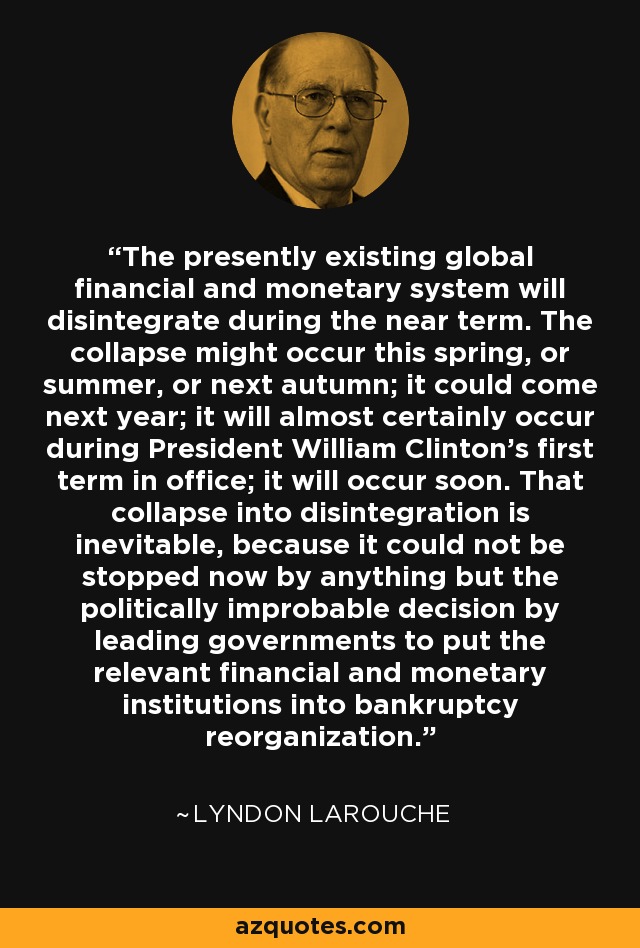 The presently existing global financial and monetary system will disintegrate during the near term. The collapse might occur this spring, or summer, or next autumn; it could come next year; it will almost certainly occur during President William Clinton's first term in office; it will occur soon. That collapse into disintegration is inevitable, because it could not be stopped now by anything but the politically improbable decision by leading governments to put the relevant financial and monetary institutions into bankruptcy reorganization. - Lyndon LaRouche