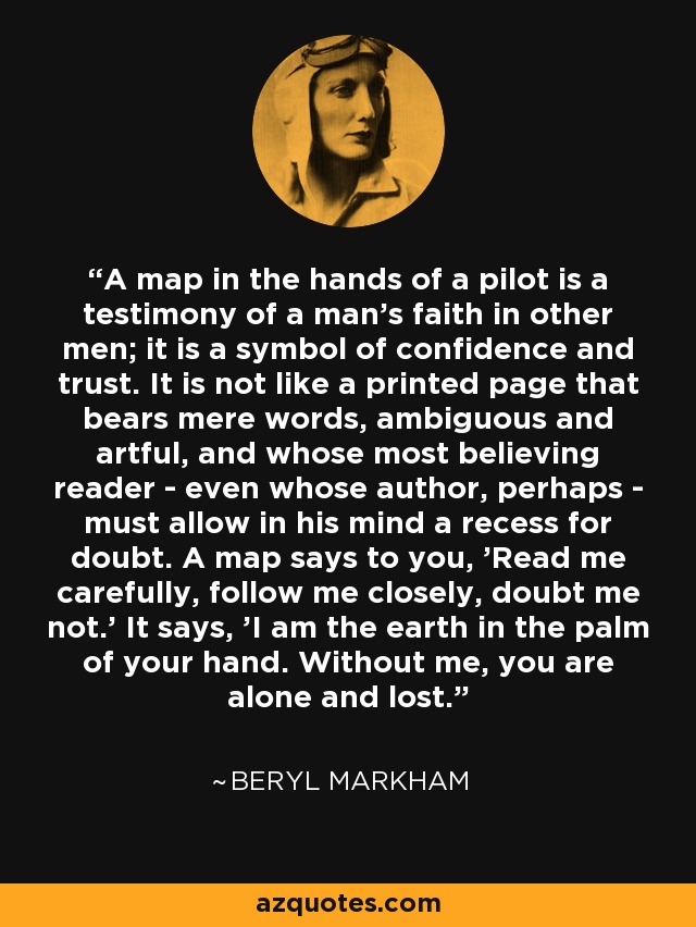 A map in the hands of a pilot is a testimony of a man's faith in other men; it is a symbol of confidence and trust. It is not like a printed page that bears mere words, ambiguous and artful, and whose most believing reader - even whose author, perhaps - must allow in his mind a recess for doubt. A map says to you, 'Read me carefully, follow me closely, doubt me not.' It says, 'I am the earth in the palm of your hand. Without me, you are alone and lost. - Beryl Markham
