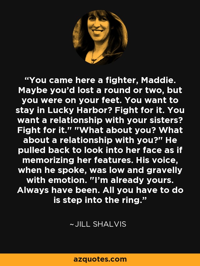 You came here a fighter, Maddie. Maybe you'd lost a round or two, but you were on your feet. You want to stay in Lucky Harbor? Fight for it. You want a relationship with your sisters? Fight for it.