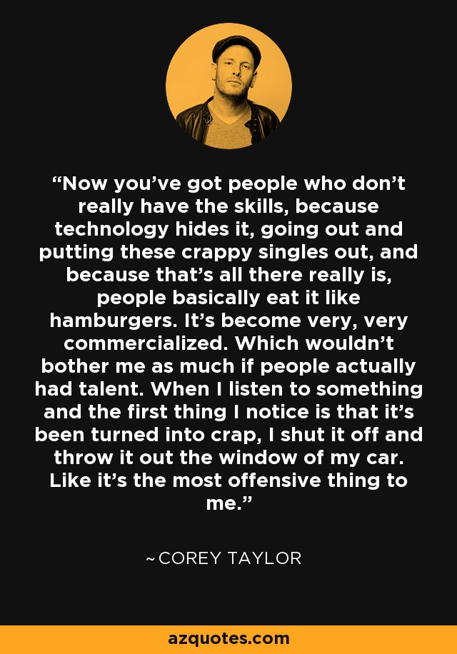 Now you've got people who don't really have the skills, because technology hides it, going out and putting these crappy singles out, and because that's all there really is, people basically eat it like hamburgers. It's become very, very commercialized. Which wouldn't bother me as much if people actually had talent. When I listen to something and the first thing I notice is that it's been turned into crap, I shut it off and throw it out the window of my car. Like it's the most offensive thing to me. - Corey Taylor