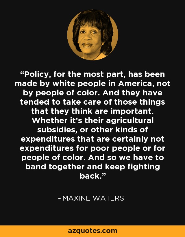 Policy, for the most part, has been made by white people in America, not by people of color. And they have tended to take care of those things that they think are important. Whether it's their agricultural subsidies, or other kinds of expenditures that are certainly not expenditures for poor people or for people of color. And so we have to band together and keep fighting back. - Maxine Waters