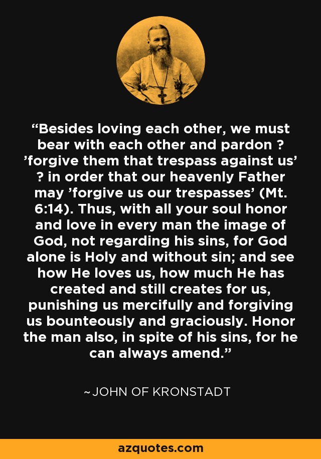 Besides loving each other, we must bear with each other and pardon ? 'forgive them that trespass against us' ? in order that our heavenly Father may 'forgive us our trespasses' (Mt. 6:14). Thus, with all your soul honor and love in every man the image of God, not regarding his sins, for God alone is Holy and without sin; and see how He loves us, how much He has created and still creates for us, punishing us mercifully and forgiving us bounteously and graciously. Honor the man also, in spite of his sins, for he can always amend. - John of Kronstadt