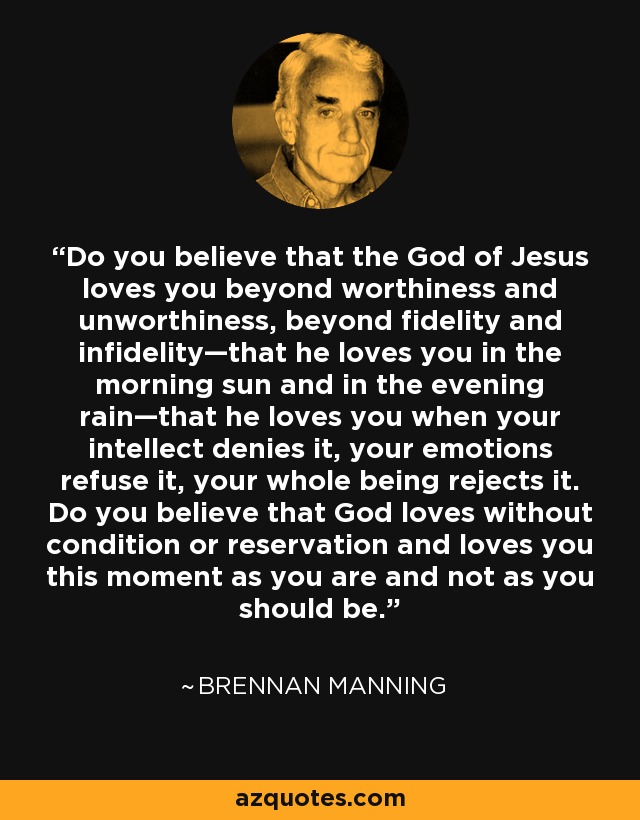 Do you believe that the God of Jesus loves you beyond worthiness and unworthiness, beyond fidelity and infidelity—that he loves you in the morning sun and in the evening rain—that he loves you when your intellect denies it, your emotions refuse it, your whole being rejects it. Do you believe that God loves without condition or reservation and loves you this moment as you are and not as you should be. - Brennan Manning