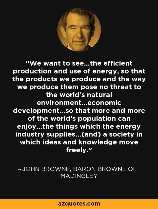 We want to see...the efficient production and use of energy, so that the products we produce and the way we produce them pose no threat to the world's natural environment...economic development...so that more and more of the world's population can enjoy...the things which the energy industry supplies...(and) a society in which ideas and knowledge move freely. - John Browne, Baron Browne of Madingley