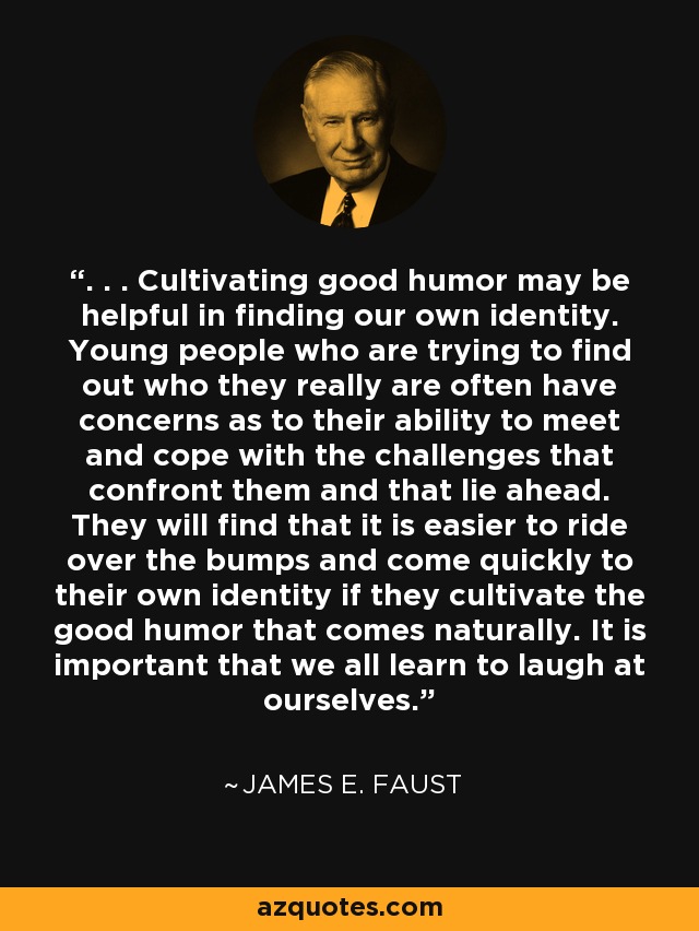 . . . Cultivating good humor may be helpful in finding our own identity. Young people who are trying to find out who they really are often have concerns as to their ability to meet and cope with the challenges that confront them and that lie ahead. They will find that it is easier to ride over the bumps and come quickly to their own identity if they cultivate the good humor that comes naturally. It is important that we all learn to laugh at ourselves. - James E. Faust