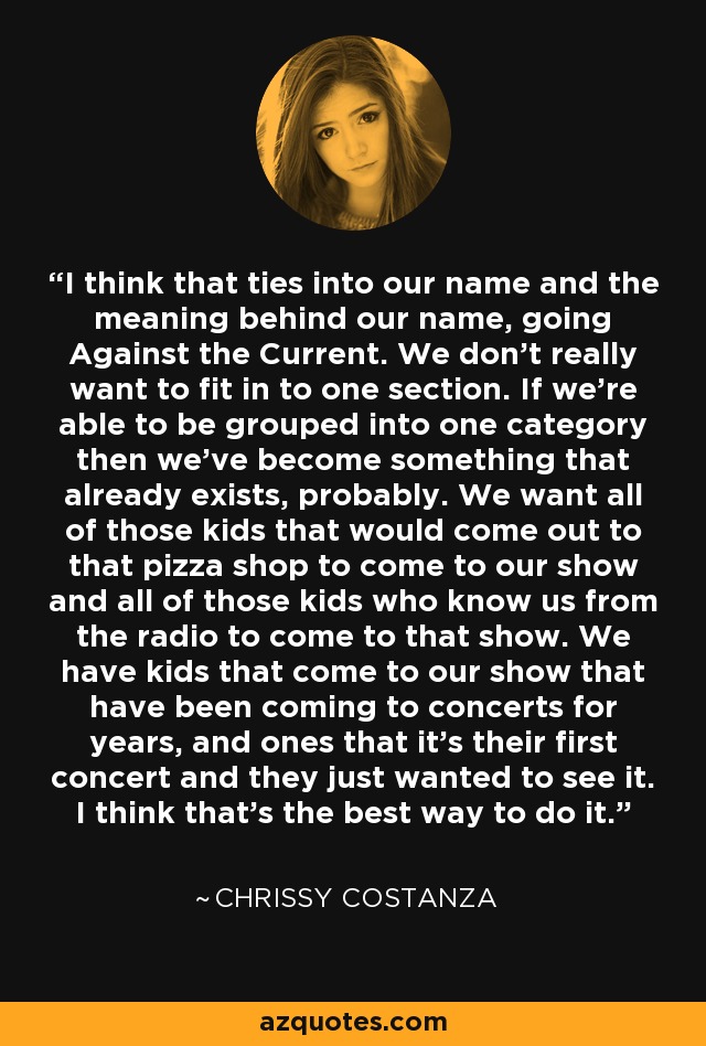 I think that ties into our name and the meaning behind our name, going Against the Current. We don't really want to fit in to one section. If we're able to be grouped into one category then we've become something that already exists, probably. We want all of those kids that would come out to that pizza shop to come to our show and all of those kids who know us from the radio to come to that show. We have kids that come to our show that have been coming to concerts for years, and ones that it's their first concert and they just wanted to see it. I think that's the best way to do it. - Chrissy Costanza