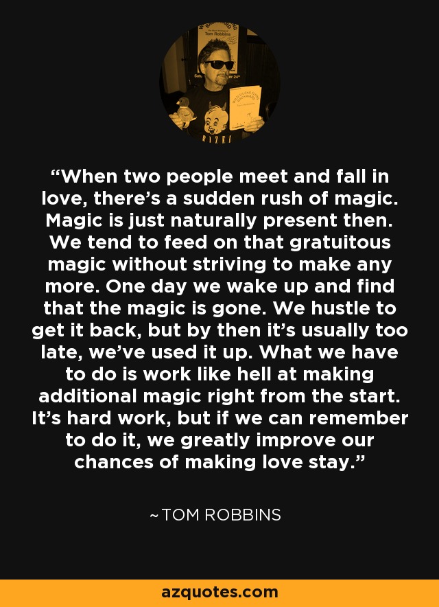 When two people meet and fall in love, there's a sudden rush of magic. Magic is just naturally present then. We tend to feed on that gratuitous magic without striving to make any more. One day we wake up and find that the magic is gone. We hustle to get it back, but by then it's usually too late, we've used it up. What we have to do is work like hell at making additional magic right from the start. It's hard work, but if we can remember to do it, we greatly improve our chances of making love stay. - Tom Robbins