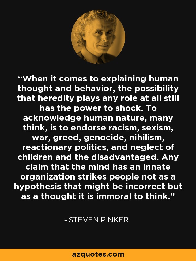 When it comes to explaining human thought and behavior, the possibility that heredity plays any role at all still has the power to shock. To acknowledge human nature, many think, is to endorse racism, sexism, war, greed, genocide, nihilism, reactionary politics, and neglect of children and the disadvantaged. Any claim that the mind has an innate organization strikes people not as a hypothesis that might be incorrect but as a thought it is immoral to think. - Steven Pinker