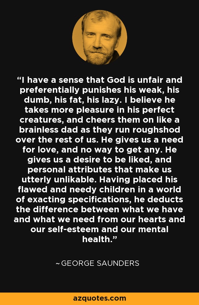 I have a sense that God is unfair and preferentially punishes his weak, his dumb, his fat, his lazy. I believe he takes more pleasure in his perfect creatures, and cheers them on like a brainless dad as they run roughshod over the rest of us. He gives us a need for love, and no way to get any. He gives us a desire to be liked, and personal attributes that make us utterly unlikable. Having placed his flawed and needy children in a world of exacting specifications, he deducts the difference between what we have and what we need from our hearts and our self-esteem and our mental health. - George Saunders