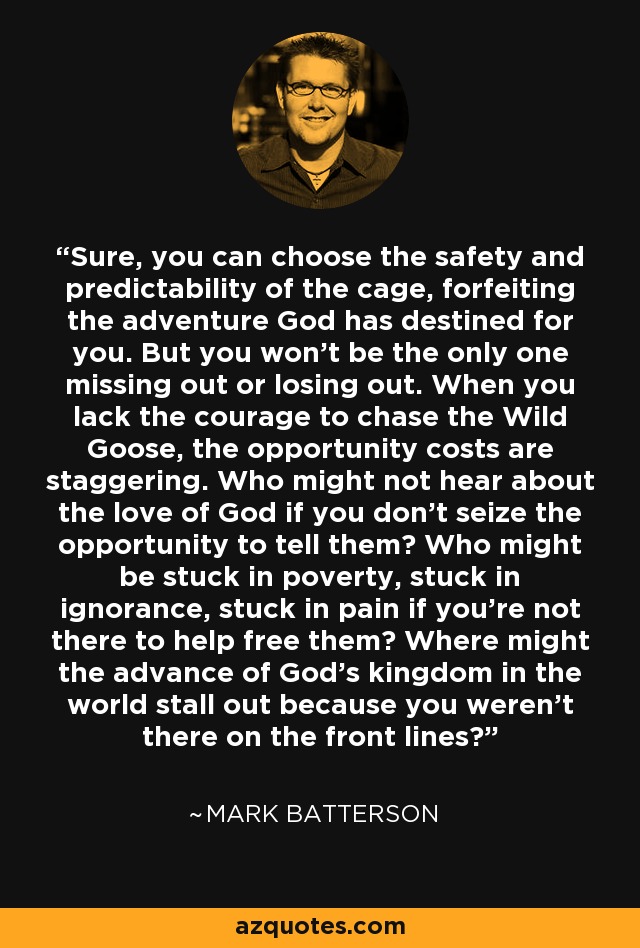 Sure, you can choose the safety and predictability of the cage, forfeiting the adventure God has destined for you. But you won't be the only one missing out or losing out. When you lack the courage to chase the Wild Goose, the opportunity costs are staggering. Who might not hear about the love of God if you don't seize the opportunity to tell them? Who might be stuck in poverty, stuck in ignorance, stuck in pain if you're not there to help free them? Where might the advance of God's kingdom in the world stall out because you weren't there on the front lines? - Mark Batterson