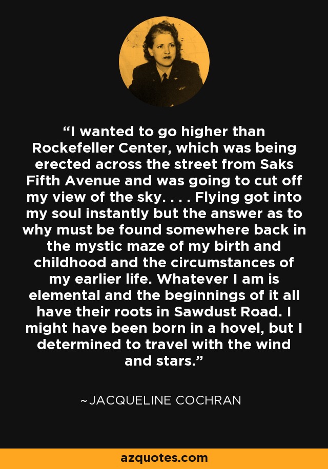 I wanted to go higher than Rockefeller Center, which was being erected across the street from Saks Fifth Avenue and was going to cut off my view of the sky. . . . Flying got into my soul instantly but the answer as to why must be found somewhere back in the mystic maze of my birth and childhood and the circumstances of my earlier life. Whatever I am is elemental and the beginnings of it all have their roots in Sawdust Road. I might have been born in a hovel, but I determined to travel with the wind and stars. - Jacqueline Cochran