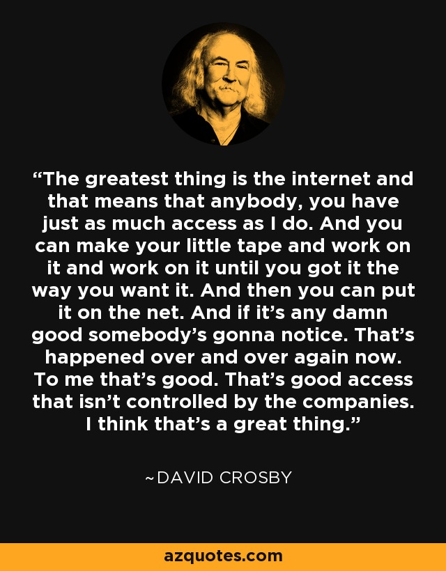 The greatest thing is the internet and that means that anybody, you have just as much access as I do. And you can make your little tape and work on it and work on it until you got it the way you want it. And then you can put it on the net. And if it's any damn good somebody's gonna notice. That's happened over and over again now. To me that's good. That's good access that isn't controlled by the companies. I think that's a great thing. - David Crosby