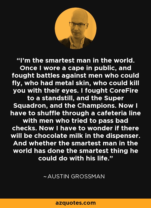 I'm the smartest man in the world. Once I wore a cape in public, and fought battles against men who could fly, who had metal skin, who could kill you with their eyes. I fought CoreFire to a standstill, and the Super Squadron, and the Champions. Now I have to shuffle through a cafeteria line with men who tried to pass bad checks. Now I have to wonder if there will be chocolate milk in the dispenser. And whether the smartest man in the world has done the smartest thing he could do with his life. - Austin Grossman