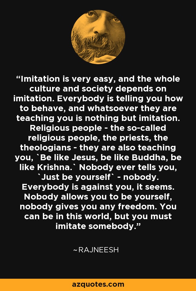 Imitation is very easy, and the whole culture and society depends on imitation. Everybody is telling you how to behave, and whatsoever they are teaching you is nothing but imitation. Religious people - the so-called religious people, the priests, the theologians - they are also teaching you, `Be like Jesus, be like Buddha, be like Krishna.` Nobody ever tells you, `Just be yourself` - nobody. Everybody is against you, it seems. Nobody allows you to be yourself, nobody gives you any freedom. You can be in this world, but you must imitate somebody. - Rajneesh