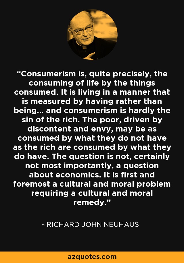 Consumerism is, quite precisely, the consuming of life by the things consumed. It is living in a manner that is measured by having rather than being... and consumerism is hardly the sin of the rich. The poor, driven by discontent and envy, may be as consumed by what they do not have as the rich are consumed by what they do have. The question is not, certainly not most importantly, a question about economics. It is first and foremost a cultural and moral problem requiring a cultural and moral remedy. - Richard John Neuhaus