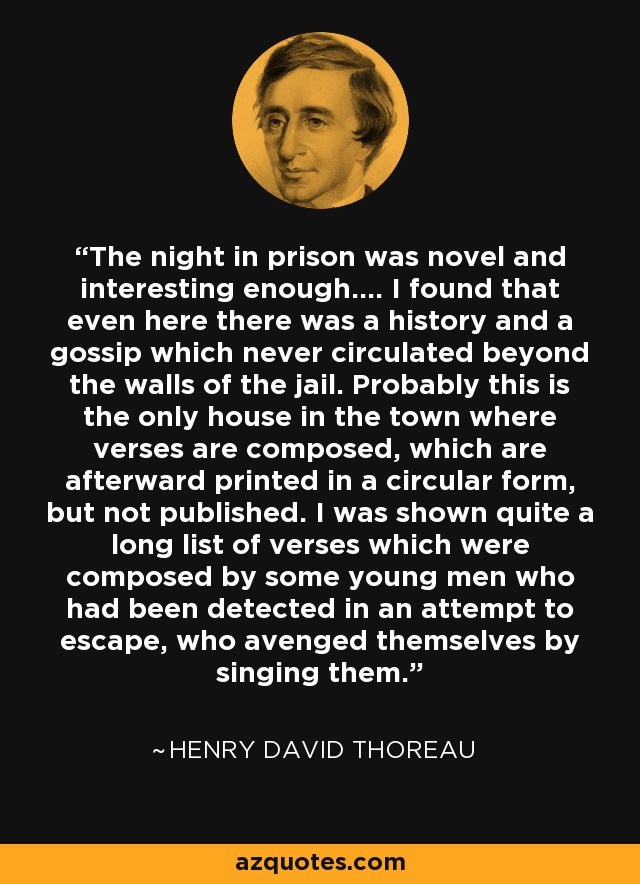 The night in prison was novel and interesting enough.... I found that even here there was a history and a gossip which never circulated beyond the walls of the jail. Probably this is the only house in the town where verses are composed, which are afterward printed in a circular form, but not published. I was shown quite a long list of verses which were composed by some young men who had been detected in an attempt to escape, who avenged themselves by singing them. - Henry David Thoreau