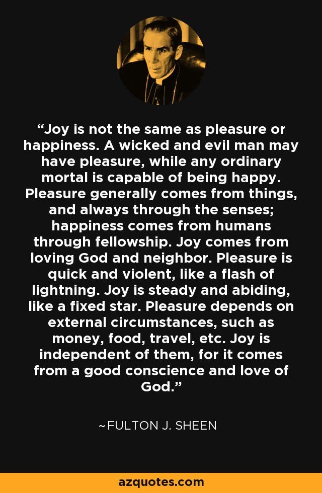 Joy is not the same as pleasure or happiness. A wicked and evil man may have pleasure, while any ordinary mortal is capable of being happy. Pleasure generally comes from things, and always through the senses; happiness comes from humans through fellowship. Joy comes from loving God and neighbor. Pleasure is quick and violent, like a flash of lightning. Joy is steady and abiding, like a fixed star. Pleasure depends on external circumstances, such as money, food, travel, etc. Joy is independent of them, for it comes from a good conscience and love of God. - Fulton J. Sheen Joy is not the same as pleasure or happiness. A wicked and evil man may have pleasure, while any ordinary mortal is capable of being happy. Pleasure generally comes from things, and always through the senses; happiness comes from humans through fellowship. Joy comes from loving God and neighbor. Pleasure is quick and violent, like a flash of lightning. Joy is steady and abiding, like a fixed star. Pleasure depends on external circumstances, such as money, food, travel, etc. Joy is independent of them, for it comes from a good conscience and love of God. - Fulton J. Sheen