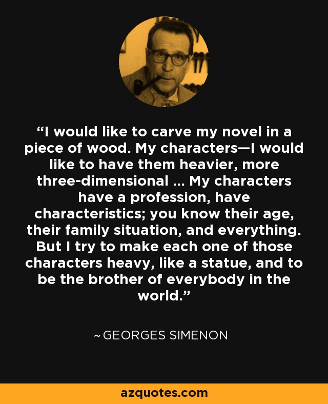 I would like to carve my novel in a piece of wood. My characters—I would like to have them heavier, more three-dimensional ... My characters have a profession, have characteristics; you know their age, their family situation, and everything. But I try to make each one of those characters heavy, like a statue, and to be the brother of everybody in the world. - Georges Simenon