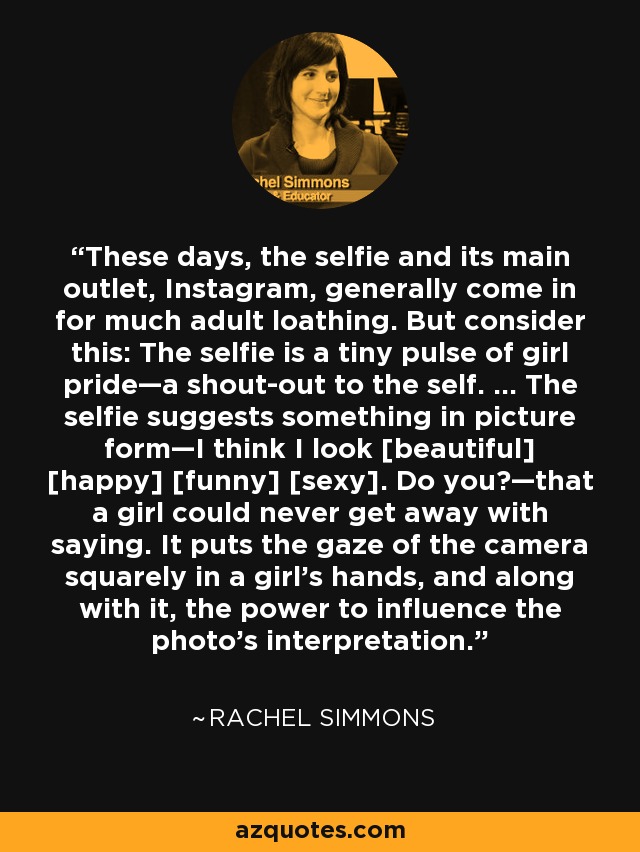 These days, the selfie and its main outlet, Instagram, generally come in for much adult loathing. But consider this: The selfie is a tiny pulse of girl pride—a shout-out to the self. … The selfie suggests something in picture form—I think I look [beautiful] [happy] [funny] [sexy]. Do you?—that a girl could never get away with saying. It puts the gaze of the camera squarely in a girl’s hands, and along with it, the power to influence the photo’s interpretation. - Rachel Simmons