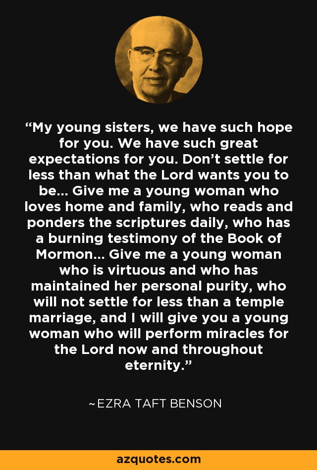 My young sisters, we have such hope for you. We have such great expectations for you. Don't settle for less than what the Lord wants you to be... Give me a young woman who loves home and family, who reads and ponders the scriptures daily, who has a burning testimony of the Book of Mormon... Give me a young woman who is virtuous and who has maintained her personal purity, who will not settle for less than a temple marriage, and I will give you a young woman who will perform miracles for the Lord now and throughout eternity. - Ezra Taft Benson