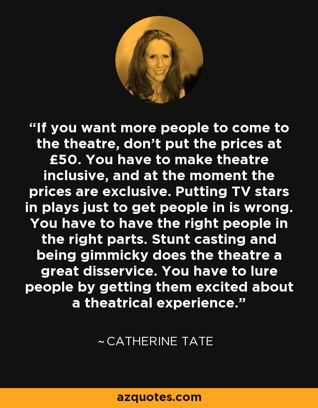 If you want more people to come to the theatre, don't put the prices at £50. You have to make theatre inclusive, and at the moment the prices are exclusive. Putting TV stars in plays just to get people in is wrong. You have to have the right people in the right parts. Stunt casting and being gimmicky does the theatre a great disservice. You have to lure people by getting them excited about a theatrical experience. - Catherine Tate