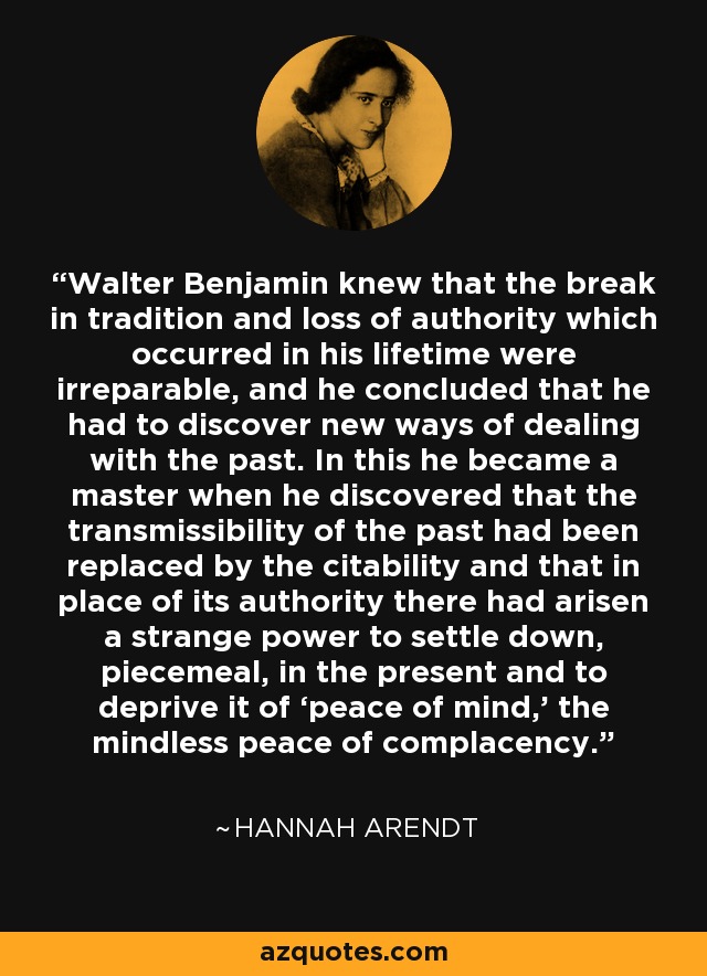 Walter Benjamin knew that the break in tradition and loss of authority which occurred in his lifetime were irreparable, and he concluded that he had to discover new ways of dealing with the past. In this he became a master when he discovered that the transmissibility of the past had been replaced by the citability and that in place of its authority there had arisen a strange power to settle down, piecemeal, in the present and to deprive it of ‘peace of mind,’ the mindless peace of complacency. - Hannah Arendt