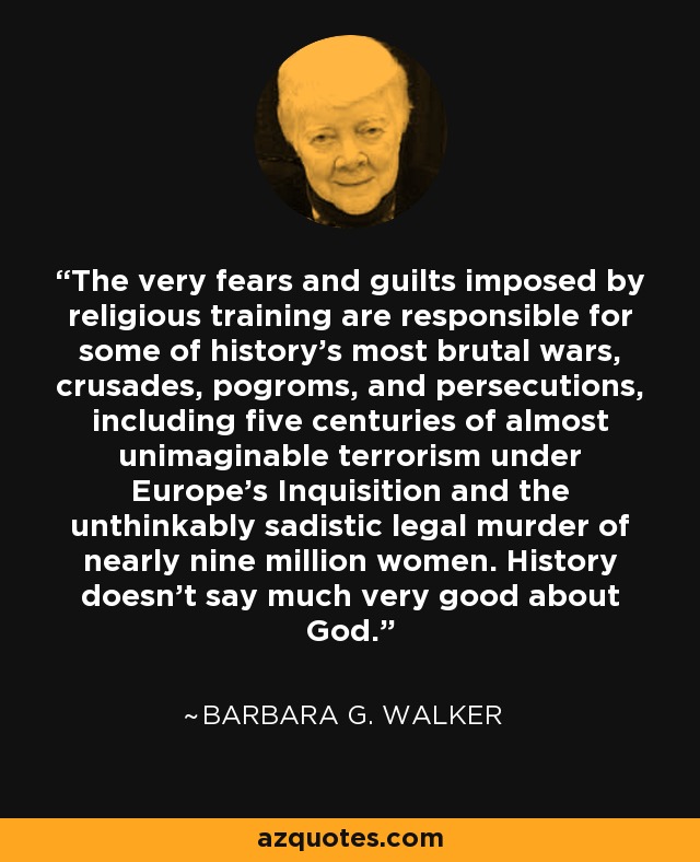 The very fears and guilts imposed by religious training are responsible for some of history's most brutal wars, crusades, pogroms, and persecutions, including five centuries of almost unimaginable terrorism under Europe's Inquisition and the unthinkably sadistic legal murder of nearly nine million women. History doesn't say much very good about God. - Barbara G. Walker