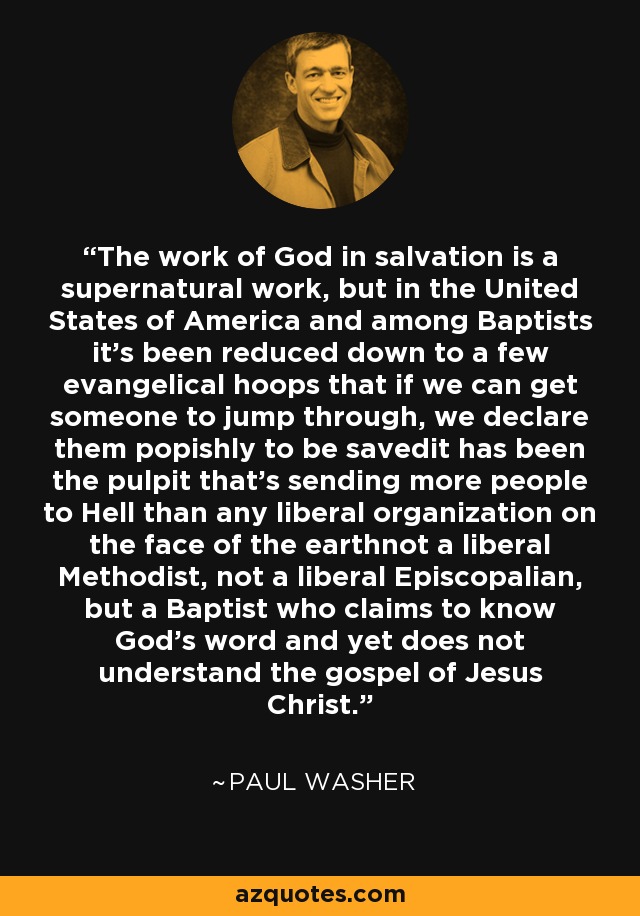 The work of God in salvation is a supernatural work, but in the United States of America and among Baptists it's been reduced down to a few evangelical hoops that if we can get someone to jump through, we declare them popishly to be savedit has been the pulpit that's sending more people to Hell than any liberal organization on the face of the earthnot a liberal Methodist, not a liberal Episcopalian, but a Baptist who claims to know God's word and yet does not understand the gospel of Jesus Christ. - Paul Washer