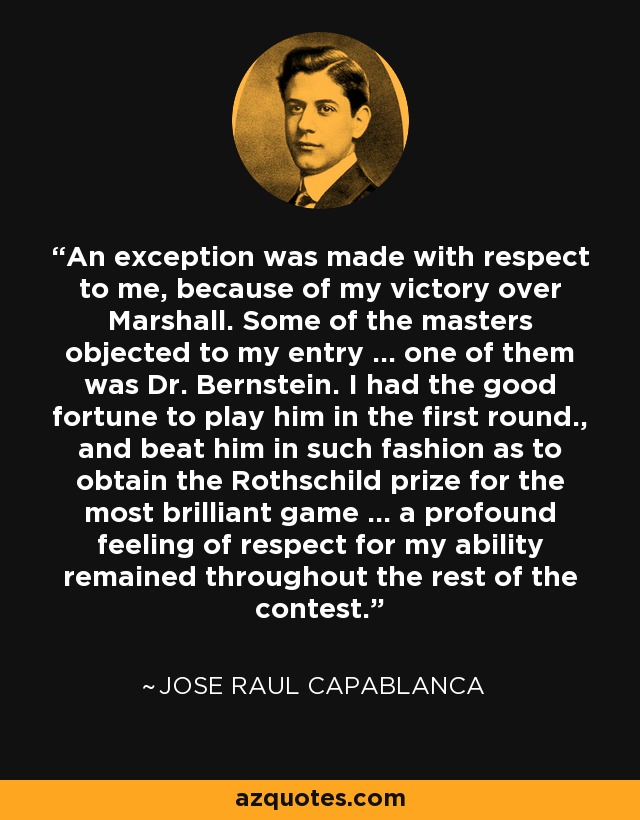 An exception was made with respect to me, because of my victory over Marshall. Some of the masters objected to my entry ... one of them was Dr. Bernstein. I had the good fortune to play him in the first round., and beat him in such fashion as to obtain the Rothschild prize for the most brilliant game ... a profound feeling of respect for my ability remained throughout the rest of the contest. - Jose Raul Capablanca