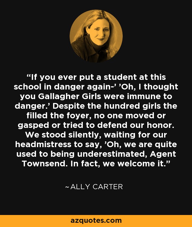 If you ever put a student at this school in danger again-' 'Oh, I thought you Gallagher Girls were immune to danger.' Despite the hundred girls the filled the foyer, no one moved or gasped or tried to defend our honor. We stood silently, waiting for our headmistress to say, 'Oh, we are quite used to being underestimated, Agent Townsend. In fact, we welcome it. - Ally Carter